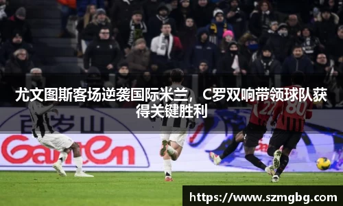 尤文图斯客场逆袭国际米兰，C罗双响带领球队获得关键胜利