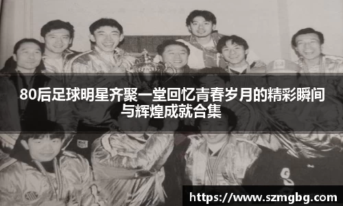 80后足球明星齐聚一堂回忆青春岁月的精彩瞬间与辉煌成就合集