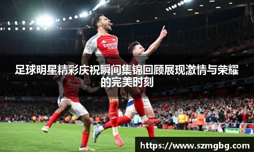 足球明星精彩庆祝瞬间集锦回顾展现激情与荣耀的完美时刻